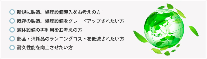 ●新規に製造、処理設備導入をお考えの方　●既存の製造、処理設備をグレードアップされたい方　●遊休設備の再利用をお考えの方　●部品・消耗品のランニングコストを低減されたい方　●耐久性能を向上させたい方